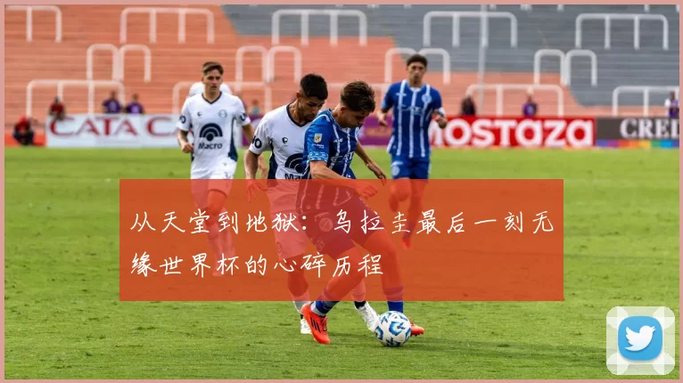 从天堂到地狱:乌拉圭最后一刻无缘世界杯的心碎历程