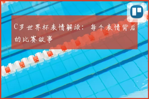 C罗世界杯表情解读:每个表情背后的比赛故事