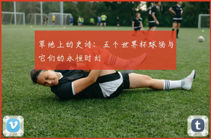 草地上的史诗：五个世界杯球场与它们的永恒时刻