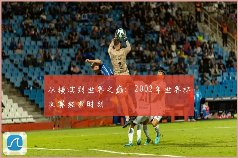 从横滨到世界之巅：2002年世界杯决赛经典时刻