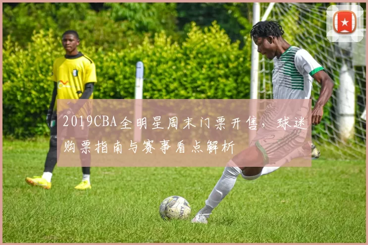 2019CBA全明星周末门票开售，球迷购票指南与赛事看点解析