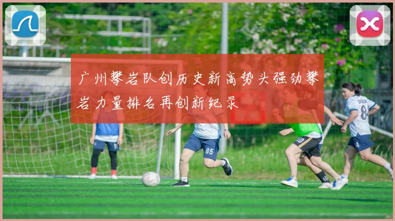 广州攀岩队创历史新高势头强劲攀岩力量排名再创新纪录