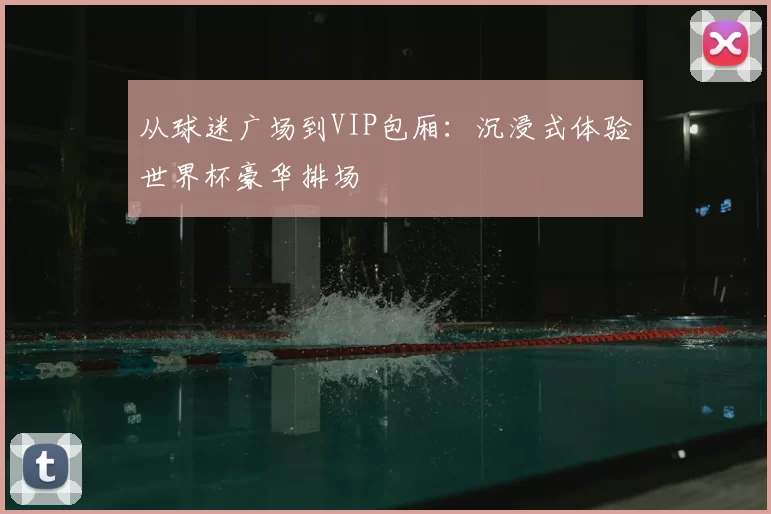 从球迷广场到VIP包厢：沉浸式体验世界杯豪华排场
