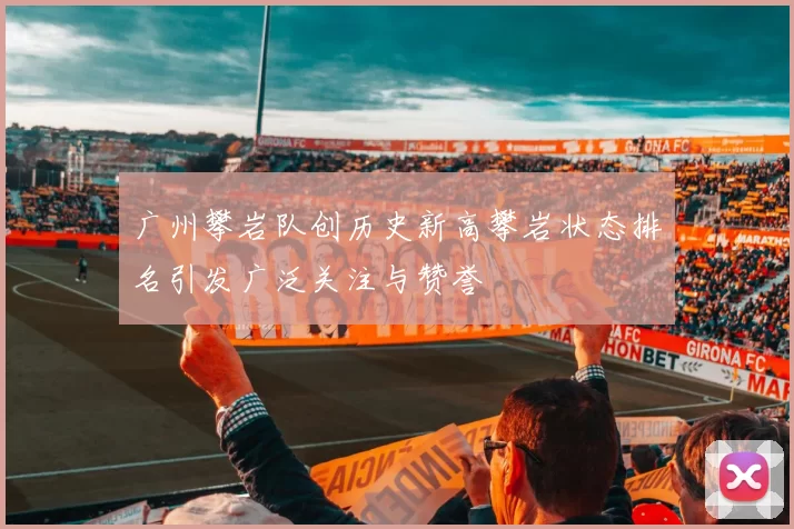 广州攀岩队创历史新高攀岩状态排名引发广泛关注与赞誉