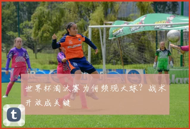 世界杯淘汰赛为何频现大球？战术开放成关键