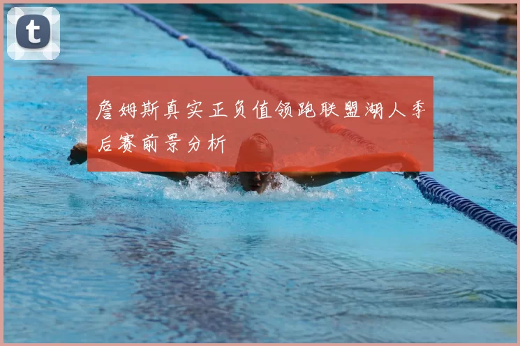 詹姆斯真实正负值领跑联盟湖人季后赛前景分析