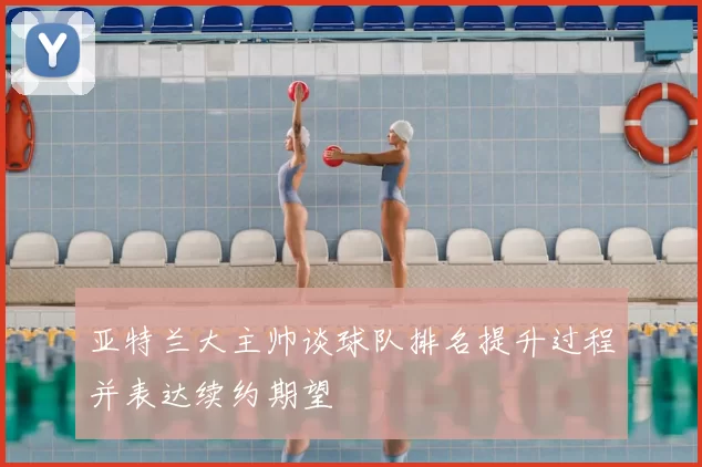 亚特兰大主帅谈球队排名提升过程并表达续约期望
