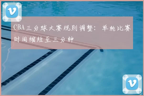 CBA三分球大赛规则调整：单轮比赛时间缩短至三分钟