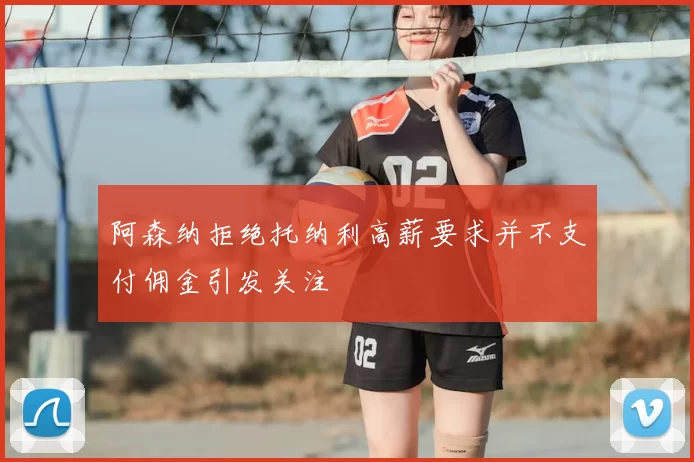阿森纳拒绝托纳利高薪要求并不支付佣金引发关注