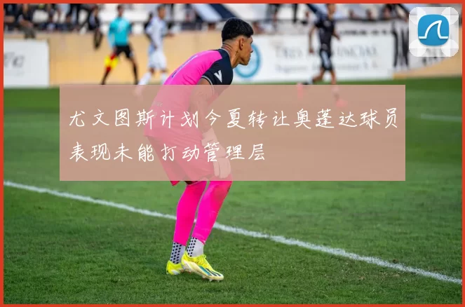 尤文图斯计划今夏转让奥蓬达球员表现未能打动管理层