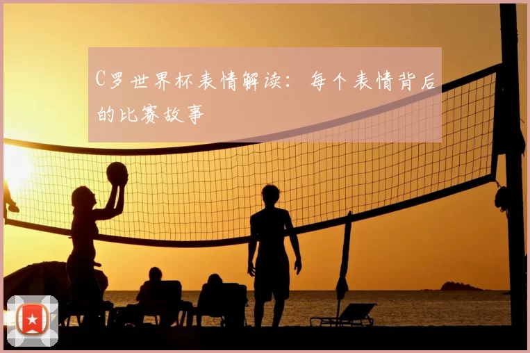 C罗世界杯表情解读:每个表情背后的比赛故事