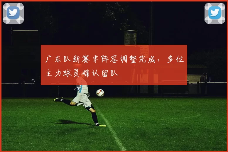 广东队新赛季阵容调整完成,多位主力球员确认留队