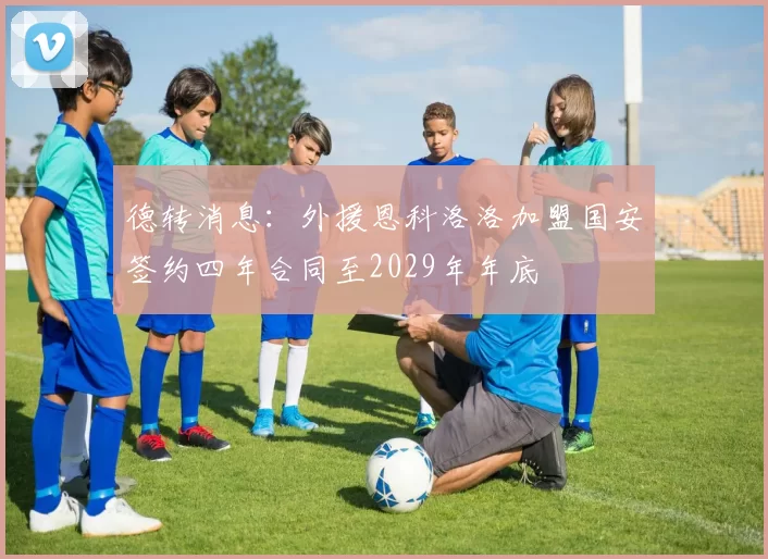 德转消息：外援恩科洛洛加盟国安签约四年合同至2029年年底