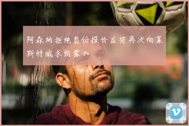 阿森纳拒绝首份报价后将再次向莱斯特城求购蒙加