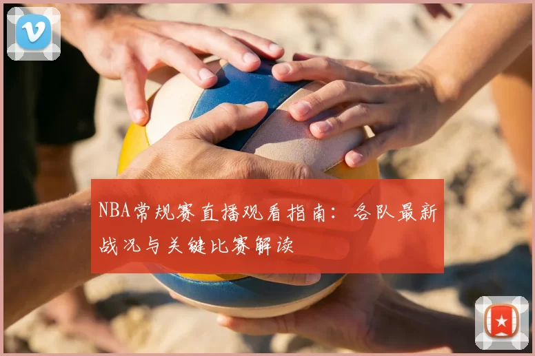 NBA常规赛直播观看指南:各队最新战况与关键比赛解读
