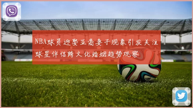 NBA球员迎娶亚裔妻子现象引发关注球星伴侣跨文化婚姻趋势观察
