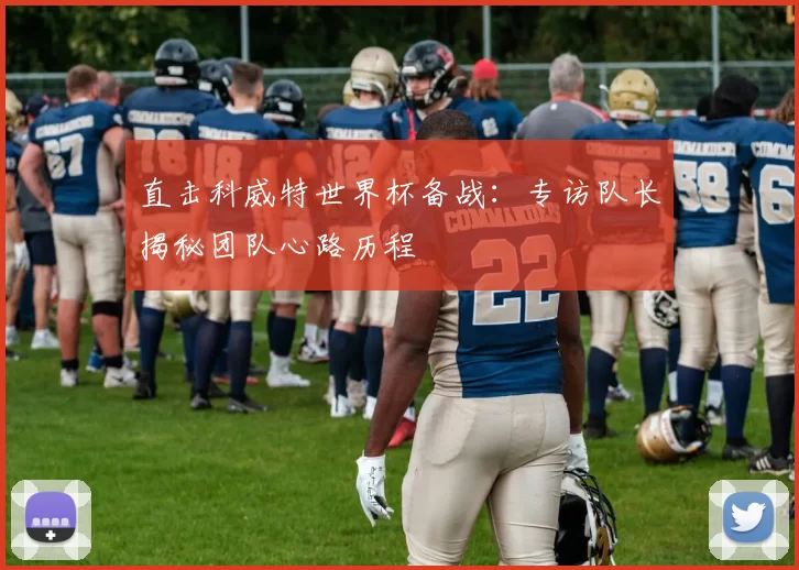 直击科威特世界杯备战:专访队长揭秘团队心路历程