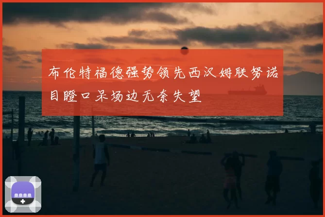 布伦特福德强势领先西汉姆联努诺目瞪口呆场边无奈失望