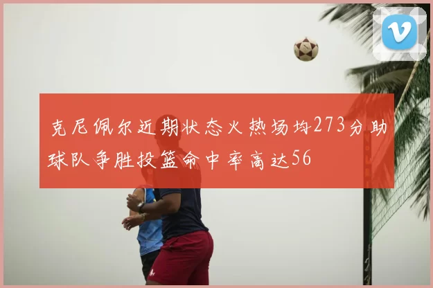 克尼佩尔近期状态火热场均273分助球队争胜投篮命中率高达56