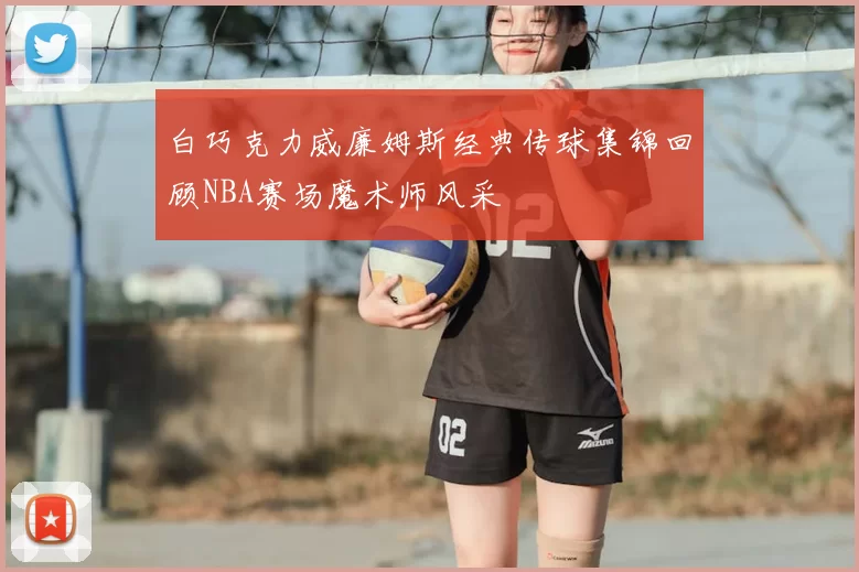 白巧克力威廉姆斯经典传球集锦回顾NBA赛场魔术师风采