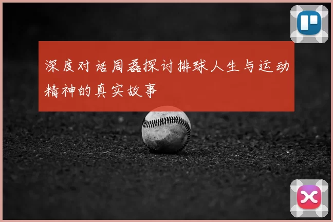 深度对话周磊探讨排球人生与运动精神的真实故事