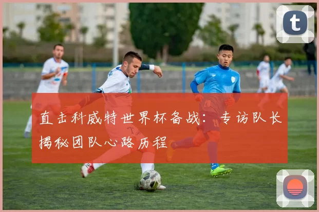 直击科威特世界杯备战：专访队长揭秘团队心路历程